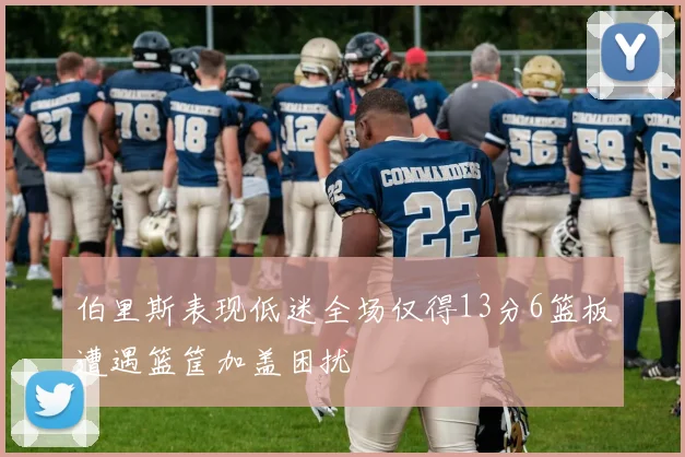 伯里斯表现低迷全场仅得13分6篮板遭遇篮筐加盖困扰