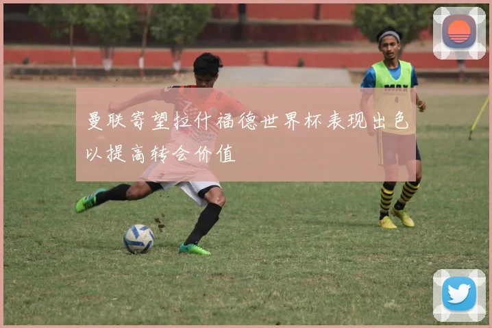 曼联寄望拉什福德世界杯表现出色以提高转会价值