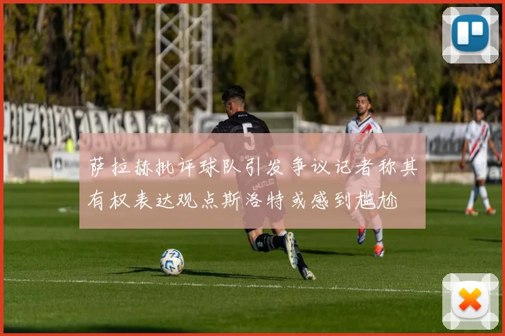 萨拉赫批评球队引发争议记者称其有权表达观点斯洛特或感到尴尬