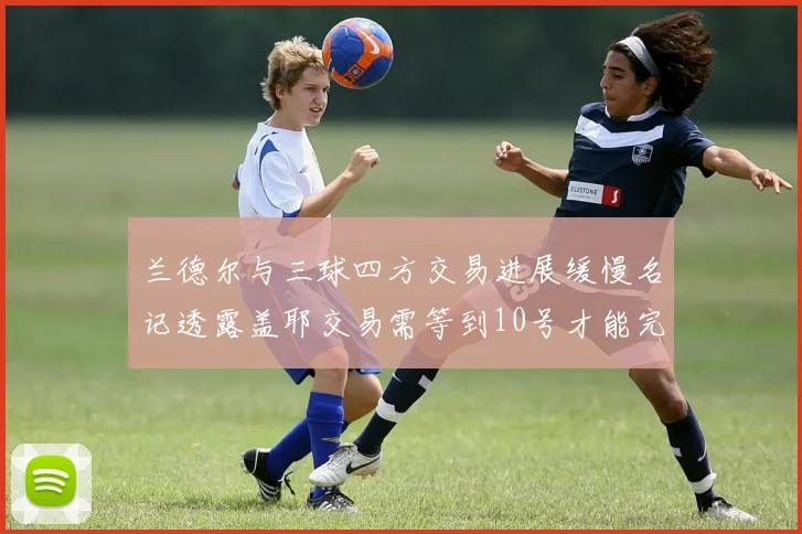 兰德尔与三球四方交易进展缓慢名记透露盖耶交易需等到10号才能完成