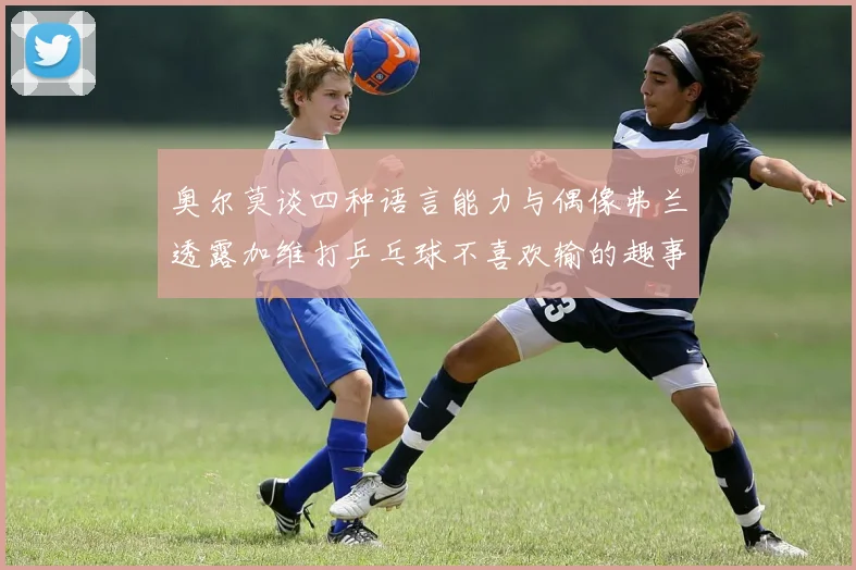 奥尔莫谈四种语言能力与偶像弗兰透露加维打乒乓球不喜欢输的趣事