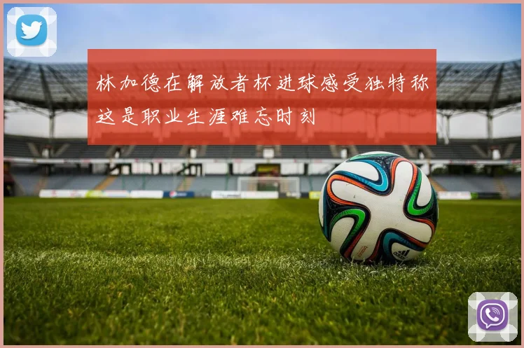 林加德在解放者杯进球感受独特称这是职业生涯难忘时刻