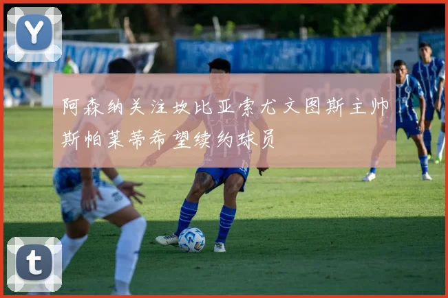 阿森纳关注坎比亚索尤文图斯主帅斯帕莱蒂希望续约球员
