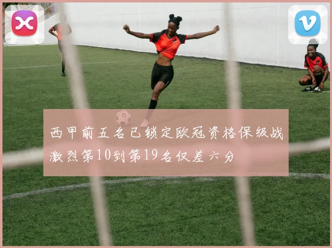 西甲前五名已锁定欧冠资格保级战激烈第10到第19名仅差六分