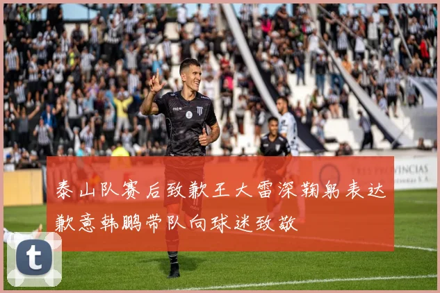 泰山队赛后致歉王大雷深鞠躬表达歉意韩鹏带队向球迷致敬