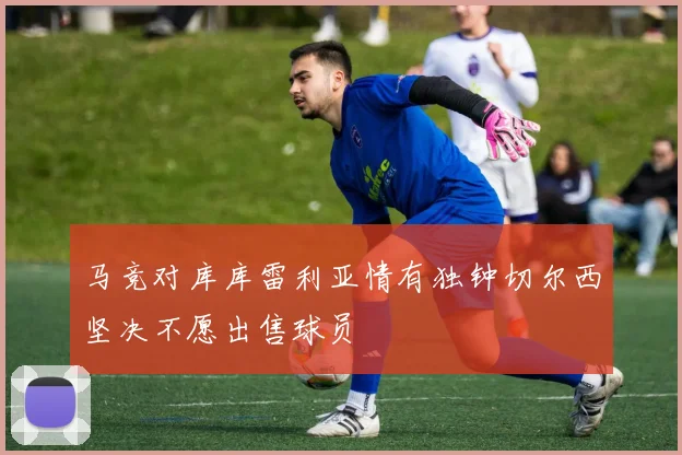 马竞对库库雷利亚情有独钟切尔西坚决不愿出售球员