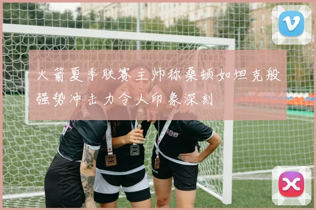 火箭夏季联赛主帅称桑顿如坦克般强势冲击力令人印象深刻