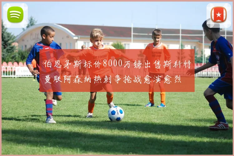 伯恩茅斯标价8000万镑出售斯科特曼联阿森纳热刺争抢战愈演愈烈