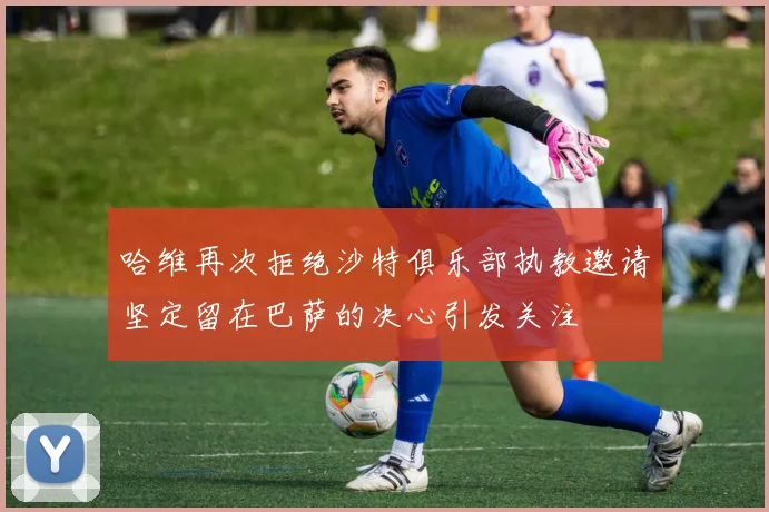 哈维再次拒绝沙特俱乐部执教邀请坚定留在巴萨的决心引发关注