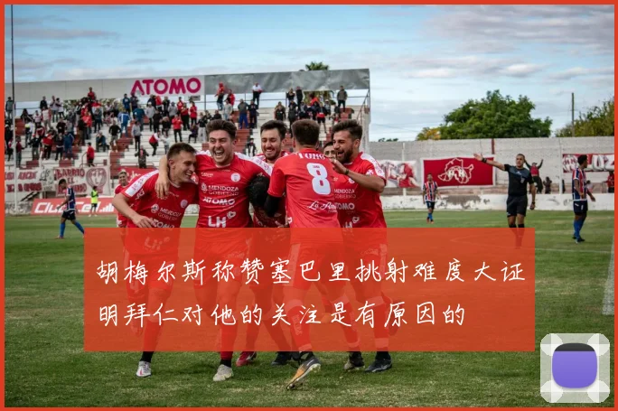 胡梅尔斯称赞塞巴里挑射难度大证明拜仁对他的关注是有原因的