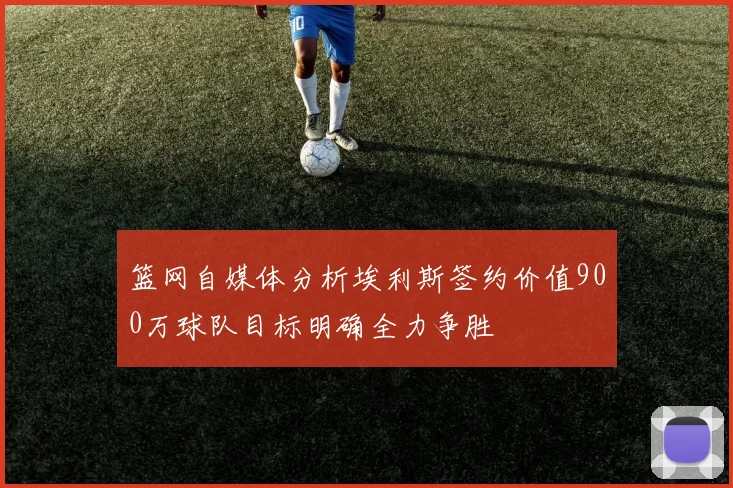 篮网自媒体分析埃利斯签约价值900万球队目标明确全力争胜