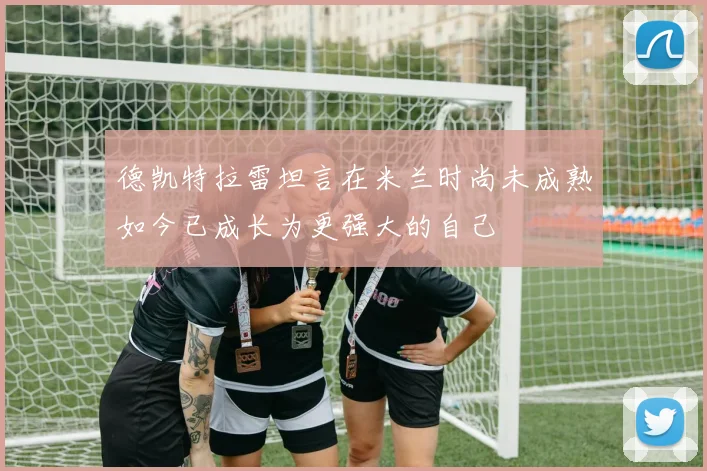 德凯特拉雷坦言在米兰时尚未成熟如今已成长为更强大的自己
