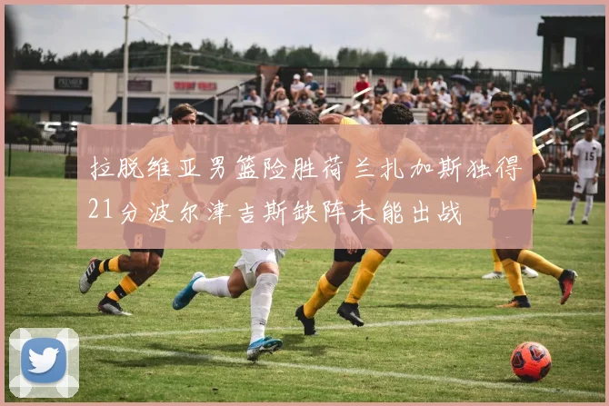 拉脱维亚男篮险胜荷兰扎加斯独得21分波尔津吉斯缺阵未能出战