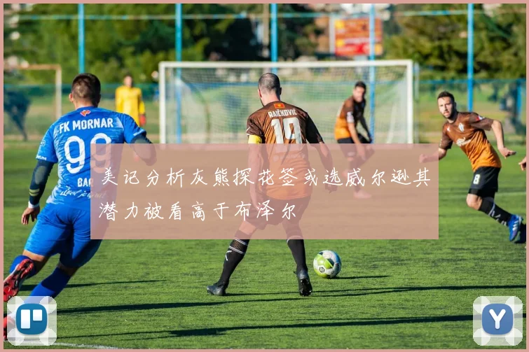 美记分析灰熊探花签或选威尔逊其潜力被看高于布泽尔