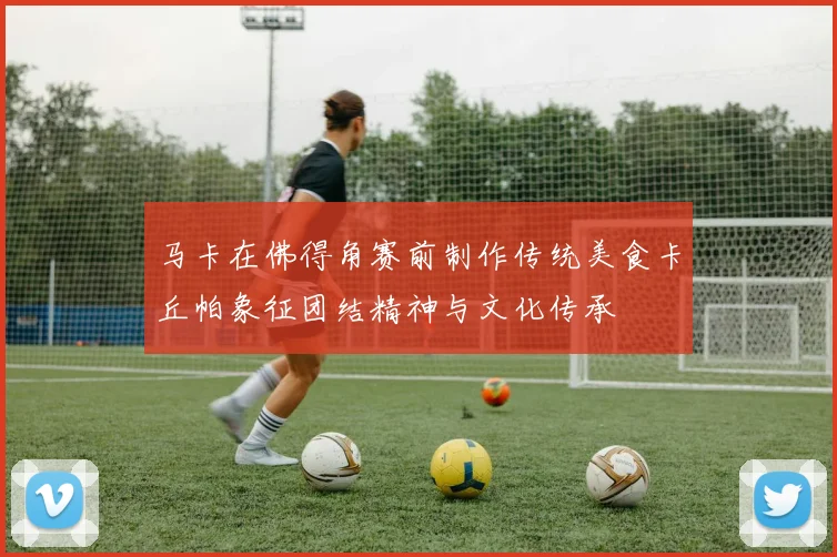 马卡在佛得角赛前制作传统美食卡丘帕象征团结精神与文化传承