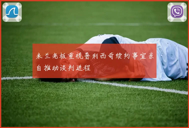 米兰老板重视普利西奇续约事宜亲自推动谈判进程