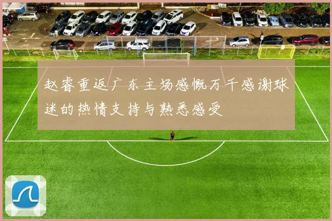 赵睿重返广东主场感慨万千感谢球迷的热情支持与熟悉感受