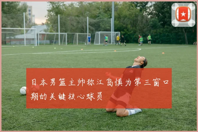 日本男篮主帅称江岛慎为第三窗口期的关键核心球员