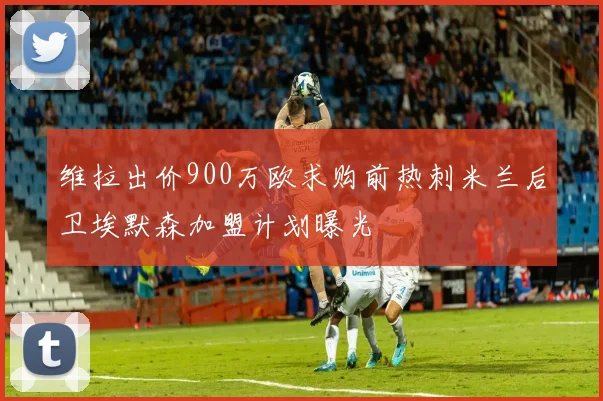 维拉出价900万欧求购前热刺米兰后卫埃默森加盟计划曝光