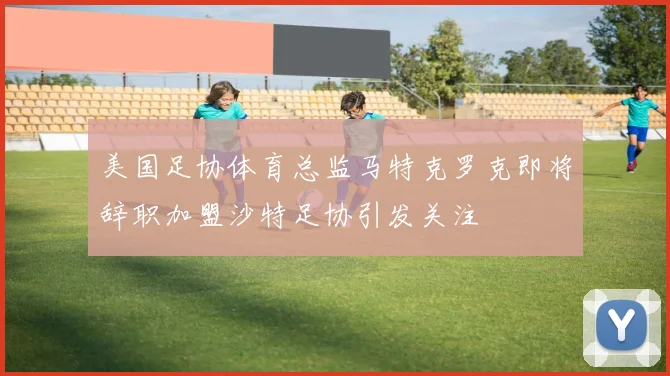 美国足协体育总监马特克罗克即将辞职加盟沙特足协引发关注