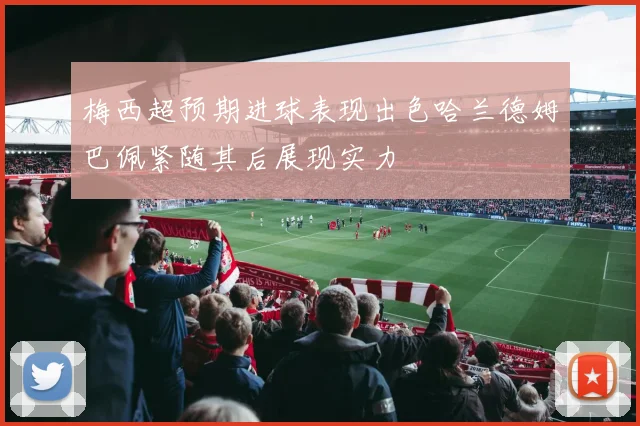 梅西超预期进球表现出色哈兰德姆巴佩紧随其后展现实力