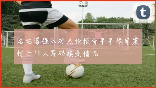 名记曝强队对杰伦报价平平绿军震惊于76人筹码接受情况