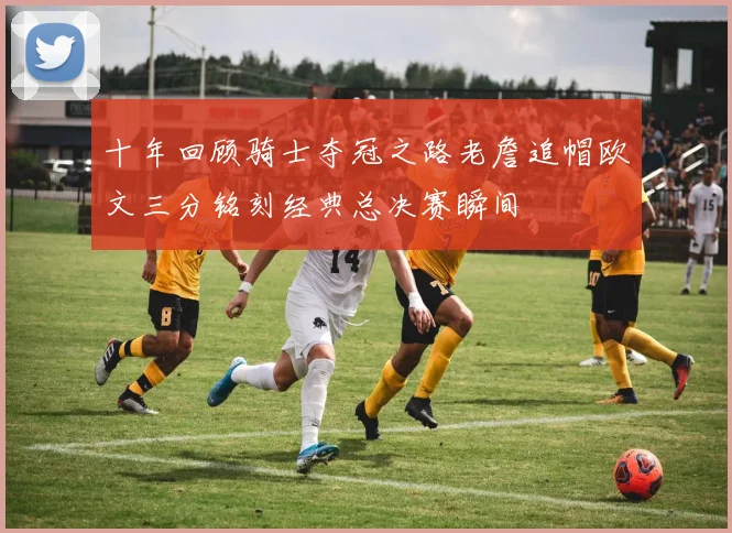 十年回顾骑士夺冠之路老詹追帽欧文三分铭刻经典总决赛瞬间