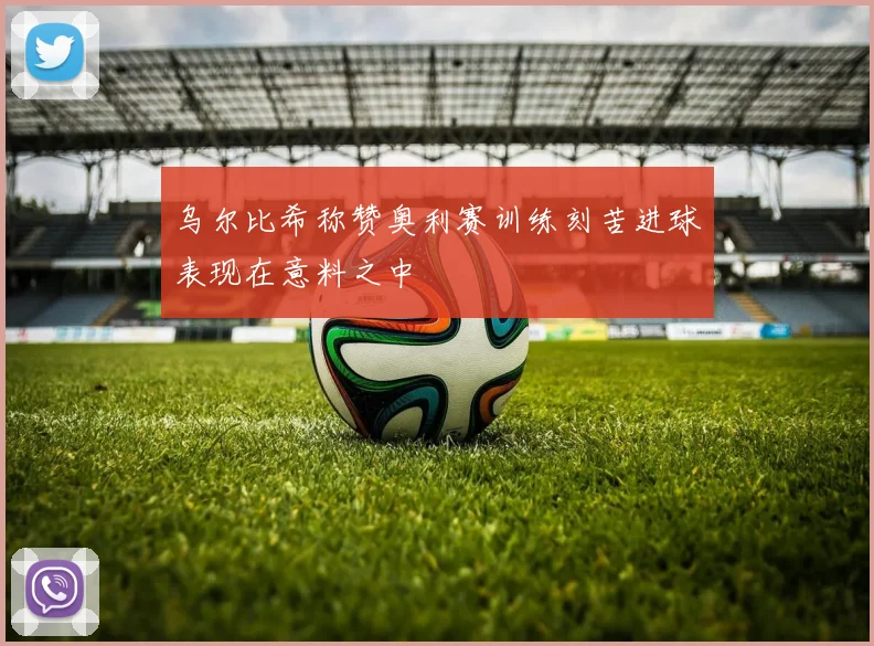 乌尔比希称赞奥利赛训练刻苦进球表现在意料之中