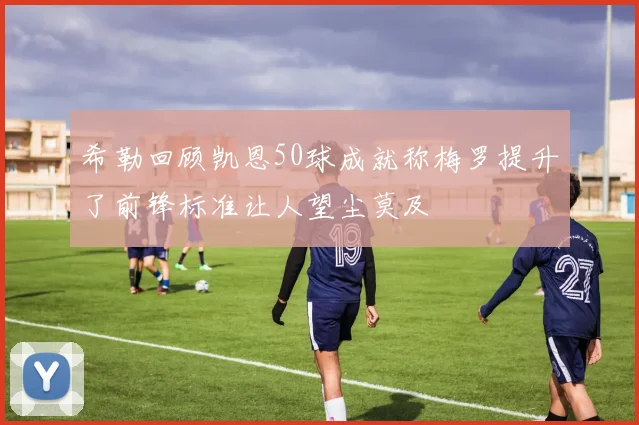 希勒回顾凯恩50球成就称梅罗提升了前锋标准让人望尘莫及