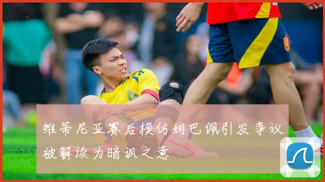 维蒂尼亚赛后模仿姆巴佩引发争议被解读为暗讽之意