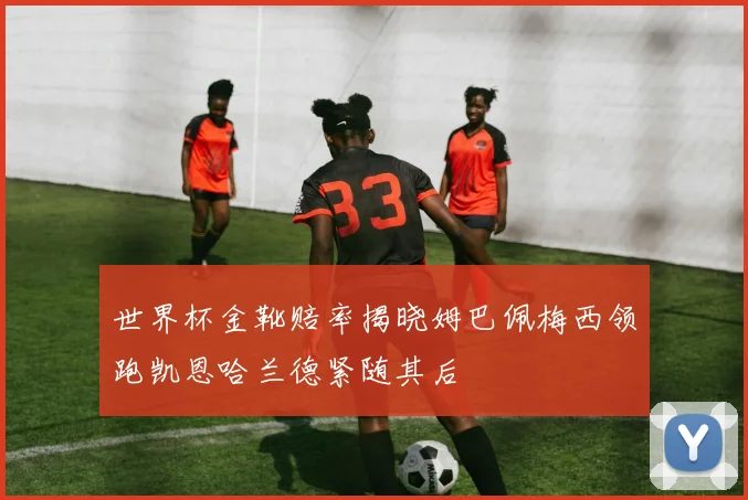 世界杯金靴赔率揭晓姆巴佩梅西领跑凯恩哈兰德紧随其后